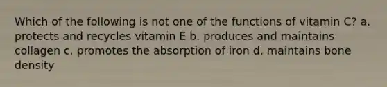 Which of the following is not one of the functions of vitamin C? a. protects and recycles vitamin E b. produces and maintains collagen c. promotes the absorption of iron d. maintains bone density