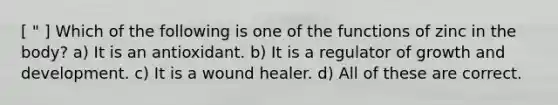 [ " ] Which of the following is one of the functions of zinc in the body? a) It is an antioxidant. b) It is a regulator of growth and development. c) It is a wound healer. d) All of these are correct.