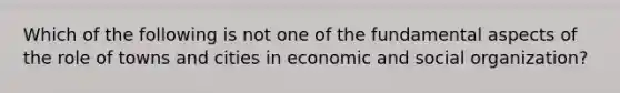 Which of the following is not one of the fundamental aspects of the role of towns and cities in economic and social organization?