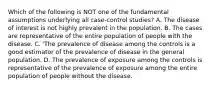 Which of the following is NOT one of the fundamental assumptions underlying all case-control studies? A. The disease of interest is not highly prevalent in the population. B. The cases are representative of the entire population of people with the disease. C. 'The prevalence of disease among the controls is a good estimator of the prevalence of disease in the general population. D. The prevalence of exposure among the controls is representative of the prevalence of exposure among the entire population of people without the disease.