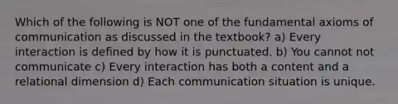 Which of the following is NOT one of the fundamental axioms of communication as discussed in the textbook? a) Every interaction is defined by how it is punctuated. b) You cannot not communicate c) Every interaction has both a content and a relational dimension d) Each communication situation is unique.