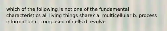 which of the following is not one of the fundamental characteristics all living things share? a. multicellular b. process information c. composed of cells d. evolve