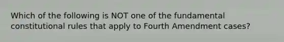 Which of the following is NOT one of the fundamental constitutional rules that apply to Fourth Amendment cases?