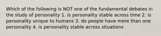 Which of the following is NOT one of the fundamental debates in the study of personality 1. is personality stable across time 2. is personality unique to humans 3. do people have more than one personality 4. is personality stable across situations