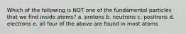 Which of the following is NOT one of the fundamental particles that we find inside atoms? a. protons b. neutrons c. positrons d. electrons e. all four of the above are found in most atoms