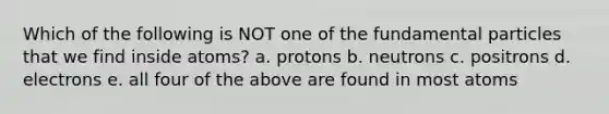 Which of the following is NOT one of the fundamental particles that we find inside atoms? a. protons b. neutrons c. positrons d. electrons e. all four of the above are found in most atoms