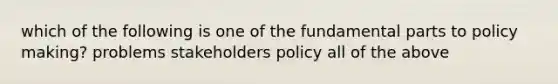 which of the following is one of the fundamental parts to policy making? problems stakeholders policy all of the above