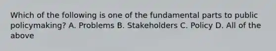 Which of the following is one of the fundamental parts to public policymaking? A. Problems B. Stakeholders C. Policy D. All of the above