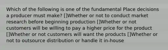 Which of the following is one of the fundamental Place decisions a producer must make? []Whether or not to conduct market research before beginning production []Whether or not customers will be willing to pay a higher price for the product []Whether or not customers will want the products []Whether or not to outsource distribution or handle it in-house