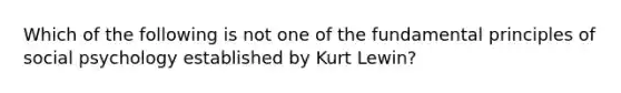 Which of the following is not one of the fundamental principles of social psychology established by Kurt Lewin?