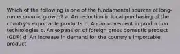 Which of the following is one of the fundamental sources of long-run economic growth? a. An reduction in local purchasing of the country's exportable products b. An improvement in production technologies c. An expansion of foreign gross domestic product (GDP) d. An increase in demand for the country's importable product