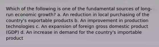 Which of the following is one of the fundamental sources of long-run economic growth? a. An reduction in local purchasing of the country's exportable products b. An improvement in production technologies c. An expansion of foreign gross domestic product (GDP) d. An increase in demand for the country's importable product