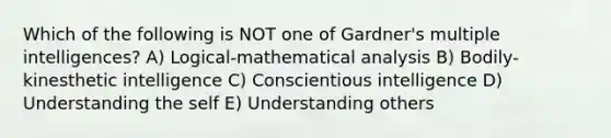 Which of the following is NOT one of Gardner's multiple intelligences? A) Logical-mathematical analysis B) Bodily-kinesthetic intelligence C) Conscientious intelligence D) Understanding the self E) Understanding others