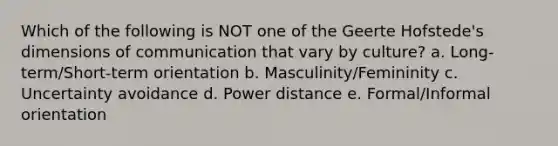 Which of the following is NOT one of the Geerte Hofstede's dimensions of communication that vary by culture? a. Long-term/Short-term orientation b. Masculinity/Femininity c. Uncertainty avoidance d. Power distance e. Formal/Informal orientation