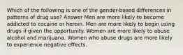 Which of the following is one of the gender-based differences in patterns of drug use? Answer Men are more likely to become addicted to cocaine or heroin. Men are more likely to begin using drugs if given the opportunity. Women are more likely to abuse alcohol and marijuana. Women who abuse drugs are more likely to experience negative effects.