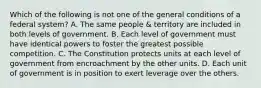 Which of the following is not one of the general conditions of a federal system? A. The same people & territory are included in both levels of government. B. Each level of government must have identical powers to foster the greatest possible competition. C. The Constitution protects units at each level of government from encroachment by the other units. D. Each unit of government is in position to exert leverage over the others.