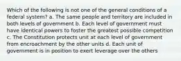 Which of the following is not one of the general conditions of a federal system? a. The same people and territory are included in both levels of government b. Each level of government must have identical powers to foster the greatest possible competition c. The Constitution protects unit at each level of government from encroachment by the other units d. Each unit of government is in position to exert leverage over the others