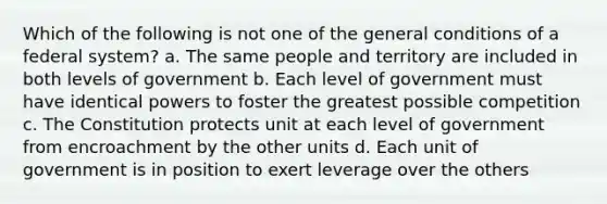 Which of the following is not one of the general conditions of a federal system? a. The same people and territory are included in both levels of government b. Each level of government must have identical powers to foster the greatest possible competition c. The Constitution protects unit at each level of government from encroachment by the other units d. Each unit of government is in position to exert leverage over the others