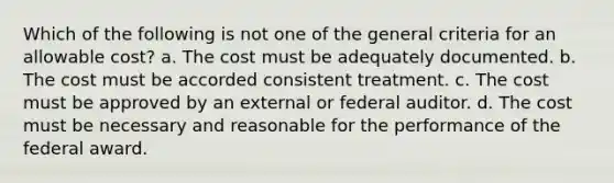 Which of the following is not one of the general criteria for an allowable cost? a. The cost must be adequately documented. b. The cost must be accorded consistent treatment. c. The cost must be approved by an external or federal auditor. d. The cost must be necessary and reasonable for the performance of the federal award.