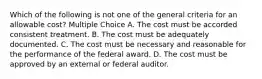 Which of the following is not one of the general criteria for an allowable cost? Multiple Choice A. The cost must be accorded consistent treatment. B. The cost must be adequately documented. C. The cost must be necessary and reasonable for the performance of the federal award. D. The cost must be approved by an external or federal auditor.