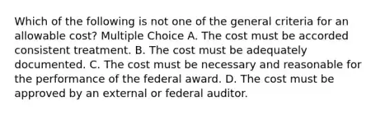 Which of the following is not one of the general criteria for an allowable cost? Multiple Choice A. The cost must be accorded consistent treatment. B. The cost must be adequately documented. C. The cost must be necessary and reasonable for the performance of the federal award. D. The cost must be approved by an external or federal auditor.