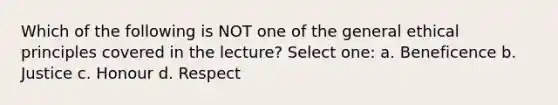 Which of the following is NOT one of the general ethical principles covered in the lecture? Select one: a. Beneficence b. Justice c. Honour d. Respect