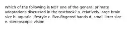 Which of the following is NOT one of the general primate adaptations discussed in the textbook? a. relatively large brain size b. aquatic lifestyle c. five-fingered hands d. small litter size e. stereoscopic vision