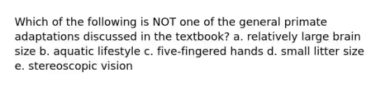 Which of the following is NOT one of the general primate adaptations discussed in the textbook? a. relatively large brain size b. aquatic lifestyle c. five-fingered hands d. small litter size e. stereoscopic vision