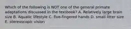 Which of the following is NOT one of the general primate adaptations discussed in the textbook? A. Relatively large brain size B. Aquatic lifestyle C. five-fingered hands D. small litter size E. stereoscopic vision