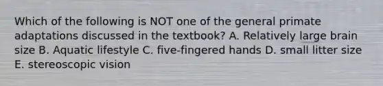 Which of the following is NOT one of the general primate adaptations discussed in the textbook? A. Relatively large brain size B. Aquatic lifestyle C. five-fingered hands D. small litter size E. stereoscopic vision