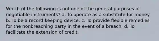 Which of the following is not one of the general purposes of negotiable instruments? a. To operate as a substitute for money. b. To be a record-keeping device. c. To provide flexible remedies for the nonbreaching party in the event of a breach. d. To facilitate the extension of credit.