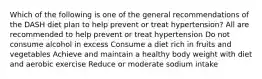 Which of the following is one of the general recommendations of the DASH diet plan to help prevent or treat hypertension? All are recommended to help prevent or treat hypertension Do not consume alcohol in excess Consume a diet rich in fruits and vegetables Achieve and maintain a healthy body weight with diet and aerobic exercise Reduce or moderate sodium intake