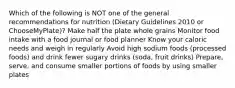 Which of the following is NOT one of the general recommendations for nutrition (Dietary Guidelines 2010 or ChooseMyPlate)? Make half the plate whole grains Monitor food intake with a food journal or food planner Know your caloric needs and weigh in regularly Avoid high sodium foods (processed foods) and drink fewer sugary drinks (soda, fruit drinks) Prepare, serve, and consume smaller portions of foods by using smaller plates