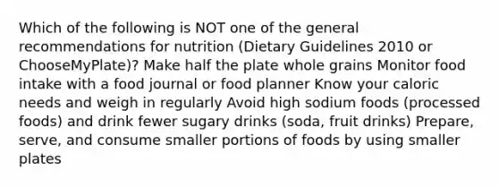 Which of the following is NOT one of the general recommendations for nutrition (Dietary Guidelines 2010 or ChooseMyPlate)? Make half the plate whole grains Monitor food intake with a food journal or food planner Know your caloric needs and weigh in regularly Avoid high sodium foods (processed foods) and drink fewer sugary drinks (soda, fruit drinks) Prepare, serve, and consume smaller portions of foods by using smaller plates