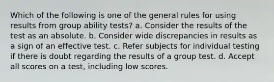 Which of the following is one of the general rules for using results from group ability tests? a. Consider the results of the test as an absolute. b. Consider wide discrepancies in results as a sign of an effective test. c. Refer subjects for individual testing if there is doubt regarding the results of a group test. d. Accept all scores on a test, including low scores.