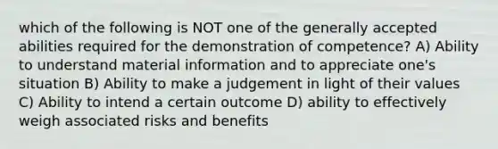 which of the following is NOT one of the generally accepted abilities required for the demonstration of competence? A) Ability to understand material information and to appreciate one's situation B) Ability to make a judgement in light of their values C) Ability to intend a certain outcome D) ability to effectively weigh associated risks and benefits