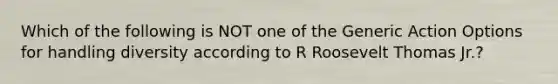 Which of the following is NOT one of the Generic Action Options for handling diversity according to R Roosevelt Thomas Jr.?