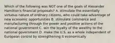 Which of the following was NOT one of the goals of Alexander Hamilton's financial proposals? A. stimulate the essentially virtuous nature of ordinary citizens, who could take advantage of new economic opportunities B. stimulate commerce and manufacturing through the power and positive actions of the national government C. win the loyalty of the wealthy to the national government D. make the U.S. as a whole independent of European control by strengthening it economically