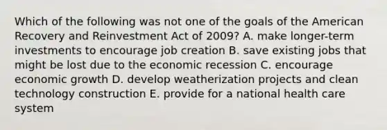 Which of the following was not one of the goals of <a href='https://www.questionai.com/knowledge/keiVE7hxWY-the-american' class='anchor-knowledge'>the american</a> Recovery and Reinvestment Act of 2009? A. make longer-term investments to encourage job creation B. save existing jobs that might be lost due to the economic recession C. encourage <a href='https://www.questionai.com/knowledge/koAwaBHejo-economic-growth' class='anchor-knowledge'>economic growth</a> D. develop weatherization projects and clean technology construction E. provide for a national health care system