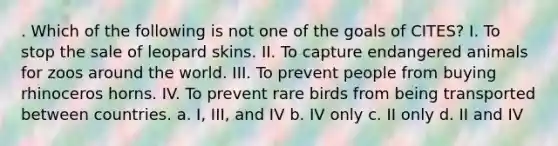 . Which of the following is not one of the goals of CITES? I. To stop the sale of leopard skins. II. To capture endangered animals for zoos around the world. III. To prevent people from buying rhinoceros horns. IV. To prevent rare birds from being transported between countries. a. I, III, and IV b. IV only c. II only d. II and IV