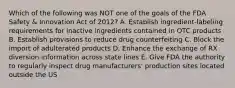 Which of the following was NOT one of the goals of the FDA Safety & Innovation Act of 2012? A. Establish ingredient-labeling requirements for inactive ingredients contained in OTC products B. Establish provisions to reduce drug counterfeiting C. Block the import of adulterated products D. Enhance the exchange of RX diversion information across state lines E. Give FDA the authority to regularly inspect drug manufacturers' production sites located outside the US