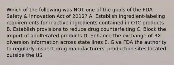 Which of the following was NOT one of the goals of the FDA Safety & Innovation Act of 2012? A. Establish ingredient-labeling requirements for inactive ingredients contained in OTC products B. Establish provisions to reduce drug counterfeiting C. Block the import of adulterated products D. Enhance the exchange of RX diversion information across state lines E. Give FDA the authority to regularly inspect drug manufacturers' production sites located outside the US