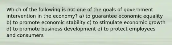 Which of the following is not one of the goals of government intervention in the economy? a) to guarantee economic equality b) to promote economic stability c) to stimulate economic growth d) to promote business development e) to protect employees and consumers