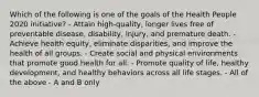 Which of the following is one of the goals of the Health People 2020 initiative? - Attain high-quality, longer lives free of preventable disease, disability, injury, and premature death. - Achieve health equity, eliminate disparities, and improve the health of all groups. - Create social and physical environments that promote good health for all. - Promote quality of life, healthy development, and healthy behaviors across all life stages. - All of the above - A and B only