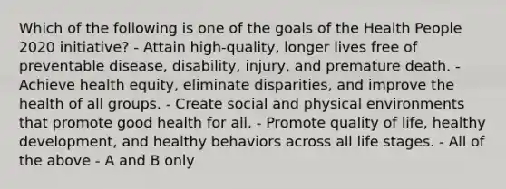 Which of the following is one of the goals of the Health People 2020 initiative? - Attain high-quality, longer lives free of preventable disease, disability, injury, and premature death. - Achieve health equity, eliminate disparities, and improve the health of all groups. - Create social and physical environments that promote good health for all. - Promote quality of life, healthy development, and healthy behaviors across all life stages. - All of the above - A and B only