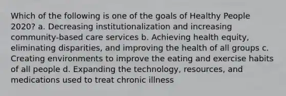 Which of the following is one of the goals of Healthy People 2020? a. Decreasing institutionalization and increasing community-based care services b. Achieving health equity, eliminating disparities, and improving the health of all groups c. Creating environments to improve the eating and exercise habits of all people d. Expanding the technology, resources, and medications used to treat chronic illness