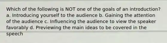 Which of the following is NOT one of the goals of an introduction? a. Introducing yourself to the audience b. Gaining the attention of the audience c. Influencing the audience to view the speaker favorably d. Previewing the main ideas to be covered in the speech