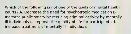 Which of the following is not one of the goals of mental health courts? A. Decrease the need for psychotropic medication B. Increase public safety by reducing criminal activity by mentally ill individuals c. improve the quality of life for participants d. increase treatment of mentally ill individuals