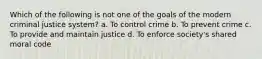 Which of the following is not one of the goals of the modern criminal justice system? a. To control crime b. To prevent crime c. To provide and maintain justice d. To enforce society's shared moral code