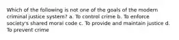 Which of the following is not one of the goals of the modern criminal justice system? a. To control crime b. To enforce society's shared moral code c. To provide and maintain justice d. To prevent crime